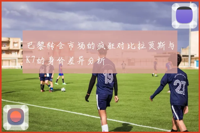 巴黎转会市场的疯狂对比拉莫斯与K7的身价差异分析