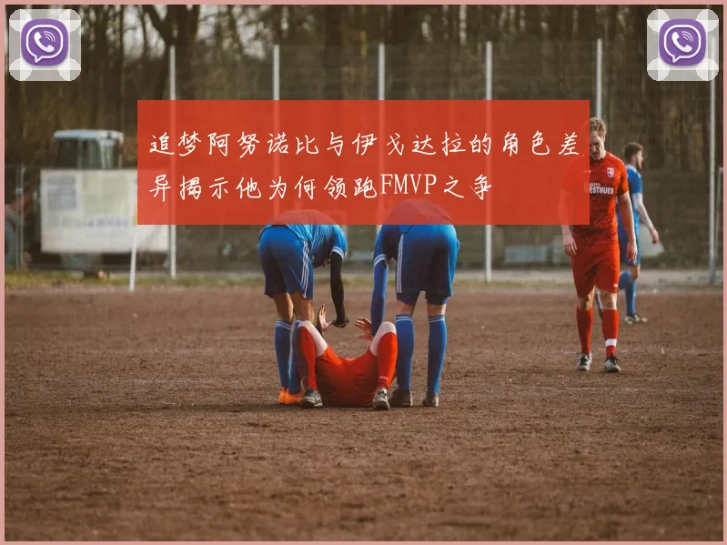 追梦阿努诺比与伊戈达拉的角色差异揭示他为何领跑FMVP之争
