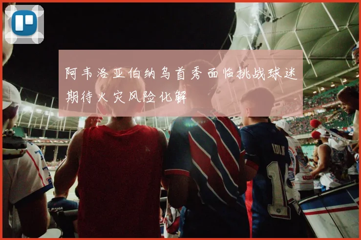 阿韦洛亚伯纳乌首秀面临挑战球迷期待火灾风险化解