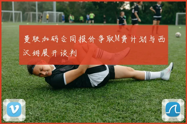 曼联加码合同报价争取M费计划与西汉姆展开谈判