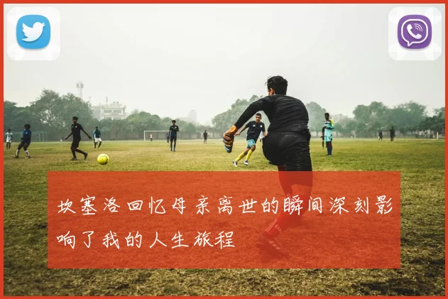 坎塞洛回忆母亲离世的瞬间深刻影响了我的人生旅程