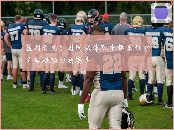 篮网有意引进同城球队中锋米切尔罗宾逊助力新赛季