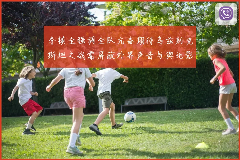 李镇全强调全队亢奋期待乌兹别克斯坦之战需屏蔽外界声音与舆论影响