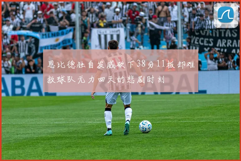 恩比德独自发威砍下38分11板却难救球队无力回天的悲剧时刻