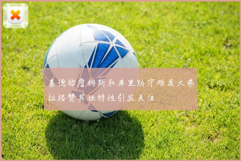 基德称詹姆斯和库里防守难度大弗拉格赞其独特性引发关注