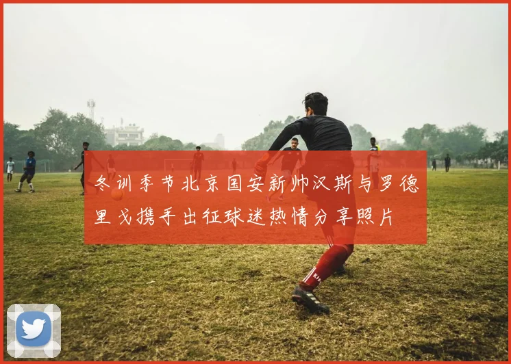 冬训季节北京国安新帅汉斯与罗德里戈携手出征球迷热情分享照片