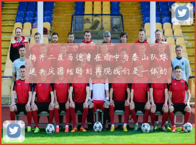 梅开二度马德鲁在雨中与泰山队球迷共庆团结时刻再现我们是一体的精神