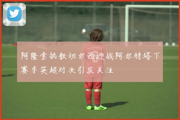 阿隆索执教切尔西迎战阿尔特塔下赛季英超对决引发关注