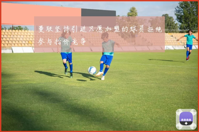 曼联坚持引进只愿加盟的球员拒绝参与抬价竞争
