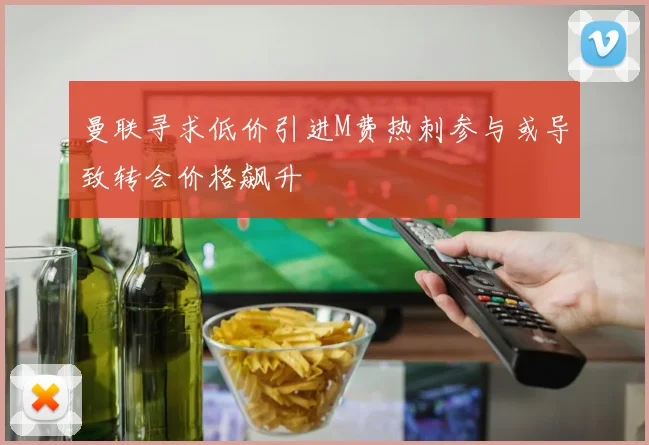 曼联寻求低价引进M费热刺参与或导致转会价格飙升