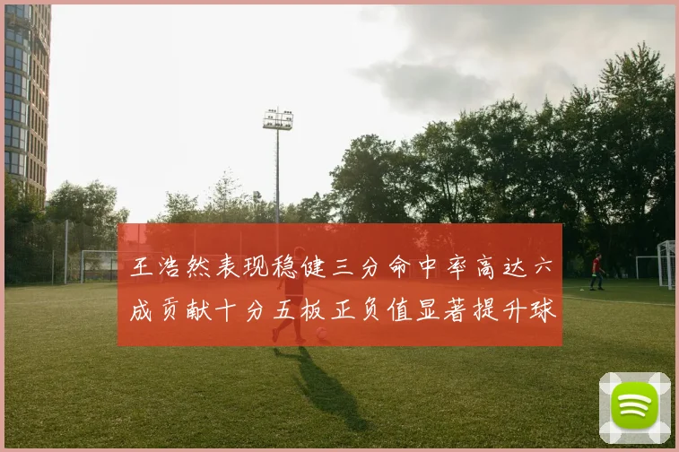 王浩然表现稳健三分命中率高达六成贡献十分五板正负值显著提升球队表现