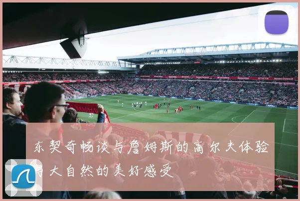 东契奇畅谈与詹姆斯的高尔夫体验与大自然的美好感受