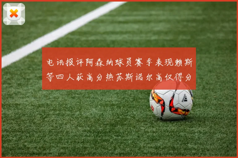 电讯报评阿森纳球员赛季表现赖斯等四人获高分热苏斯诺尔高仅得分