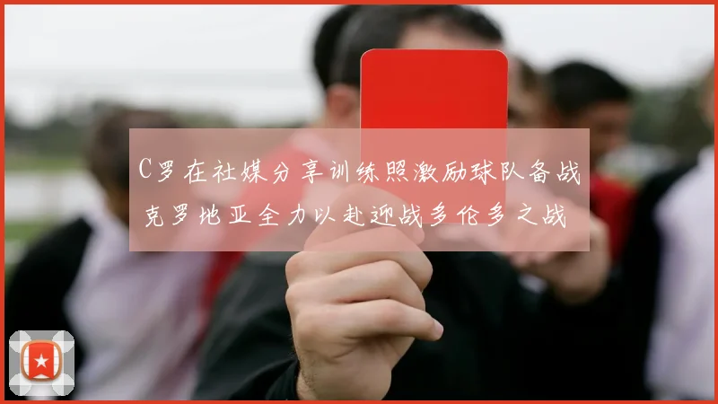 C罗在社媒分享训练照激励球队备战克罗地亚全力以赴迎战多伦多之战