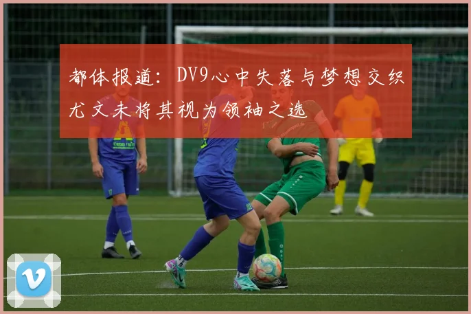 都体报道：DV9心中失落与梦想交织尤文未将其视为领袖之选