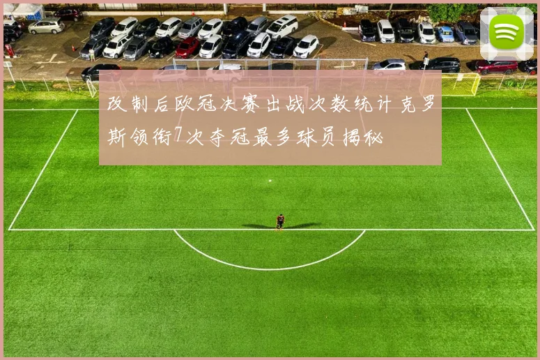 改制后欧冠决赛出战次数统计克罗斯领衔7次夺冠最多球员揭秘