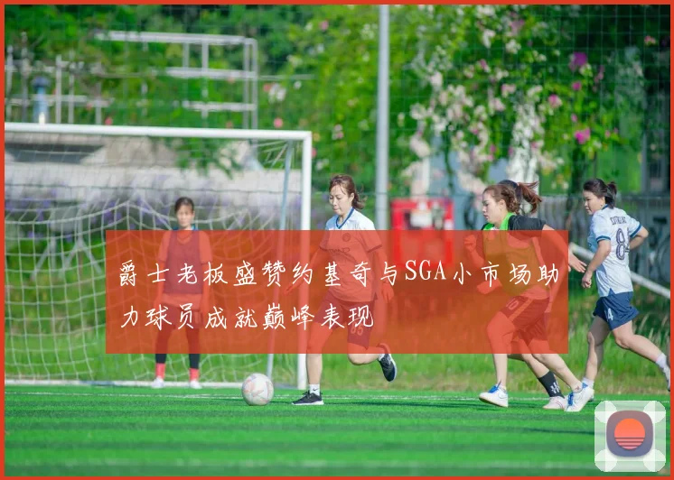 爵士老板盛赞约基奇与SGA小市场助力球员成就巅峰表现