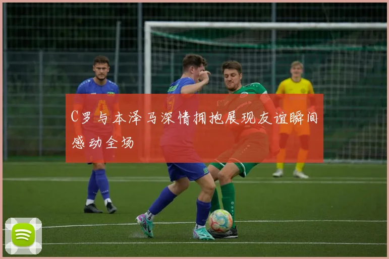 C罗与本泽马深情拥抱展现友谊瞬间感动全场