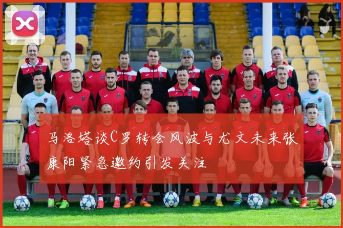 马洛塔谈C罗转会风波与尤文未来张康阳紧急邀约引发关注