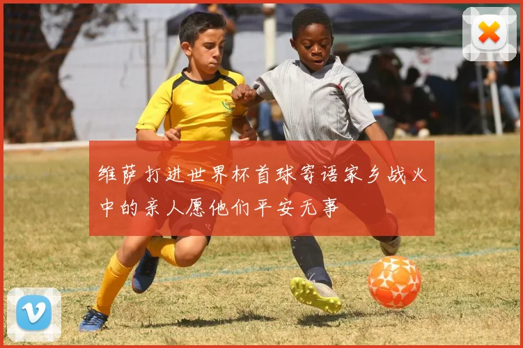 维萨打进世界杯首球寄语家乡战火中的亲人愿他们平安无事