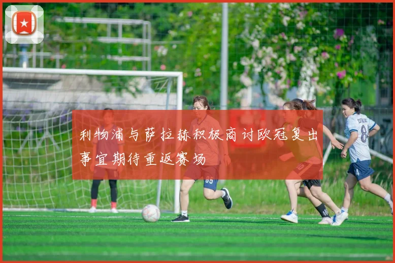 利物浦与萨拉赫积极商讨欧冠复出事宜期待重返赛场