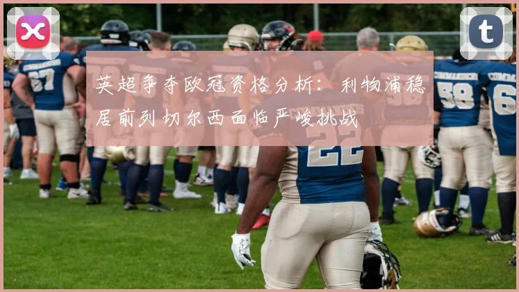 英超争夺欧冠资格分析：利物浦稳居前列切尔西面临严峻挑战
